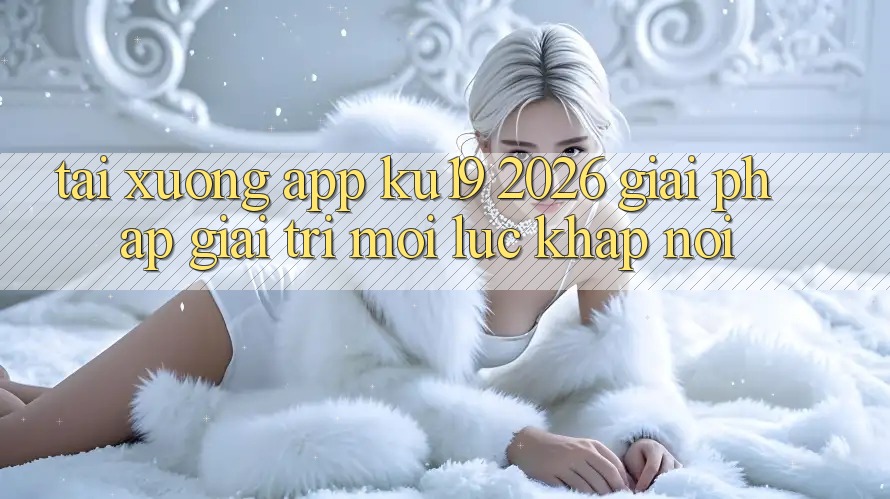 Tải xuống App ku19 2026 - Giải Pháp Giải Trí Mọi Lúc Khắp nơi