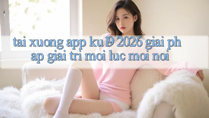 Tải xuống App ku19 2026 - Giải Pháp Giải Trí Mọi Lúc Mọi Nơi