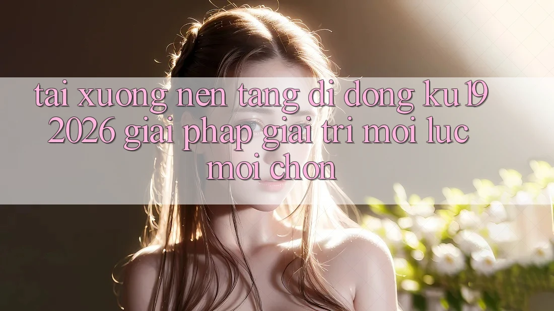 Tải xuống Nền tảng di động ku19 2026 - Giải Pháp Giải Trí Mọi Lúc Mọi chốn