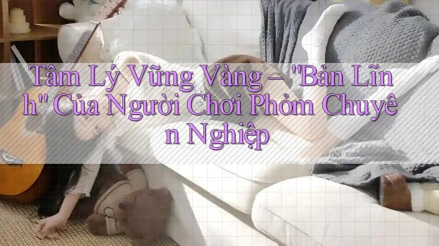 Tâm Lý Vững Vàng – “Bản Lĩnh” Của Người Chơi Phỏm Chuyên Nghiệp