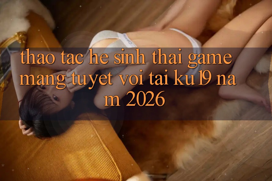 Thao tác Hệ Sinh Thái Game mạng Tuyệt vời Tại ku19 Năm 2026 Thao tác Hệ Sinh Thái Game mạng Tuyệt vời Tại ku19 Năm 2026