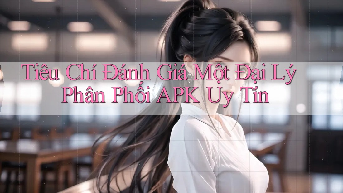 Tiêu Chí Đánh Giá Một Đại Lý Phân Phối APK Uy Tín