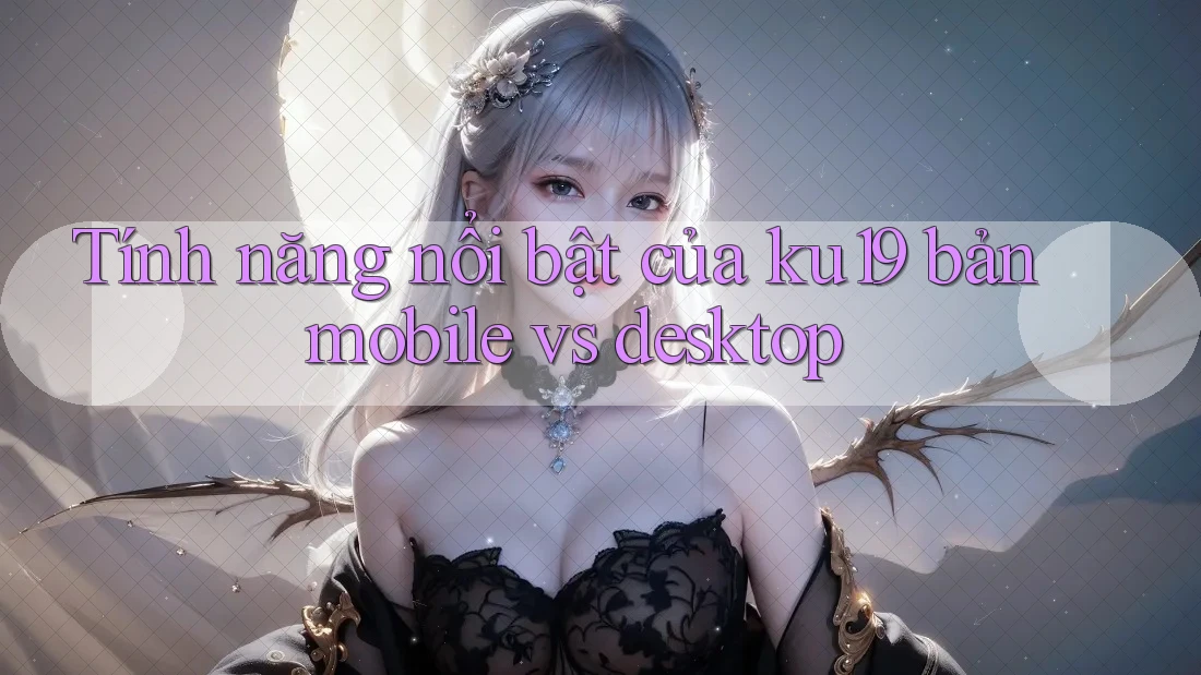 Tính năng nổi bật của ku19 bản mobile vs desktop Tính năng nổi bật của ku19 bản mobile vs desktop