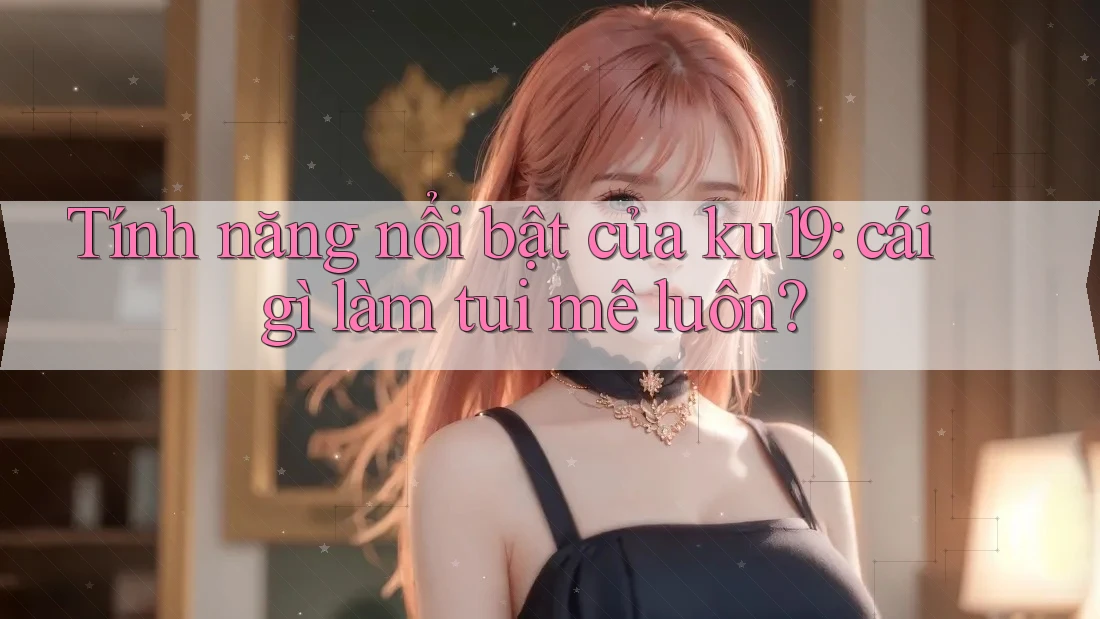 Tính năng nổi bật của ku19: cái gì làm tui mê luôn? Tính năng nổi bật của ku19: cái gì làm tui mê luôn?