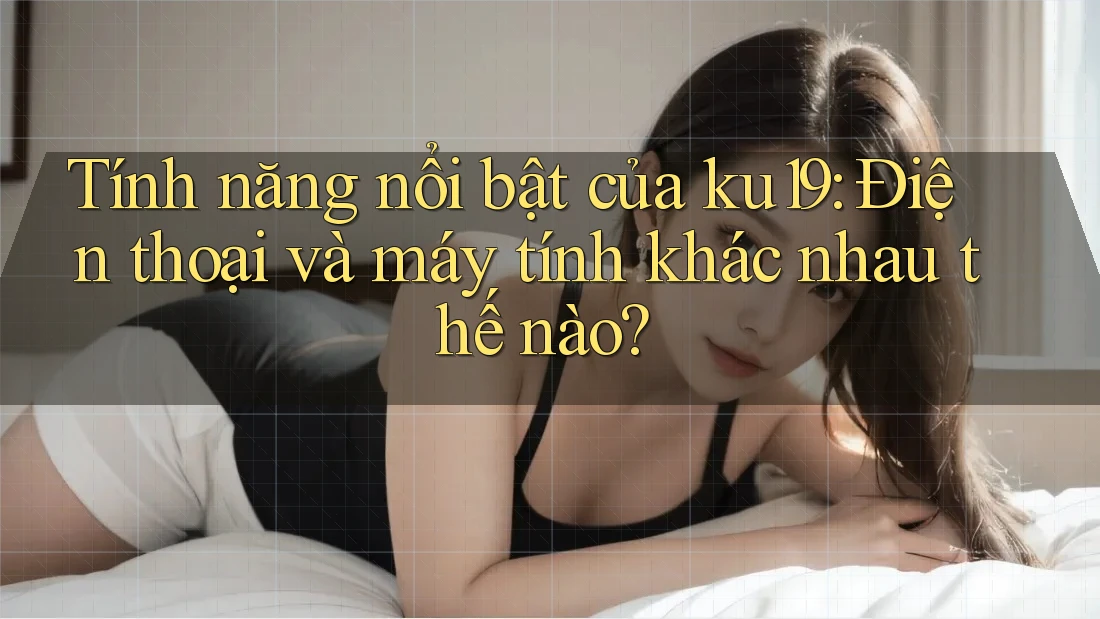 Tính năng nổi bật của ku19: Điện thoại và máy tính khác nhau thế nào? Tính năng nổi bật của ku19: Điện thoại và máy tính khác nhau thế nào?