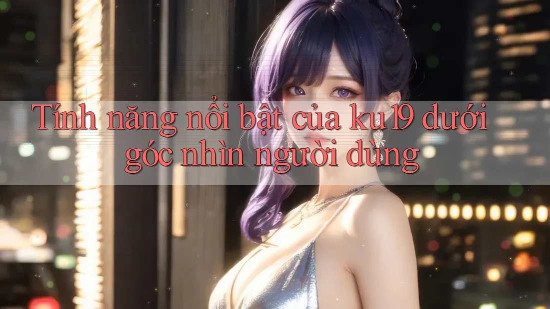 Tính năng nổi bật của ku19 dưới góc nhìn người dùng Tính năng nổi bật của ku19 dưới góc nhìn người dùng