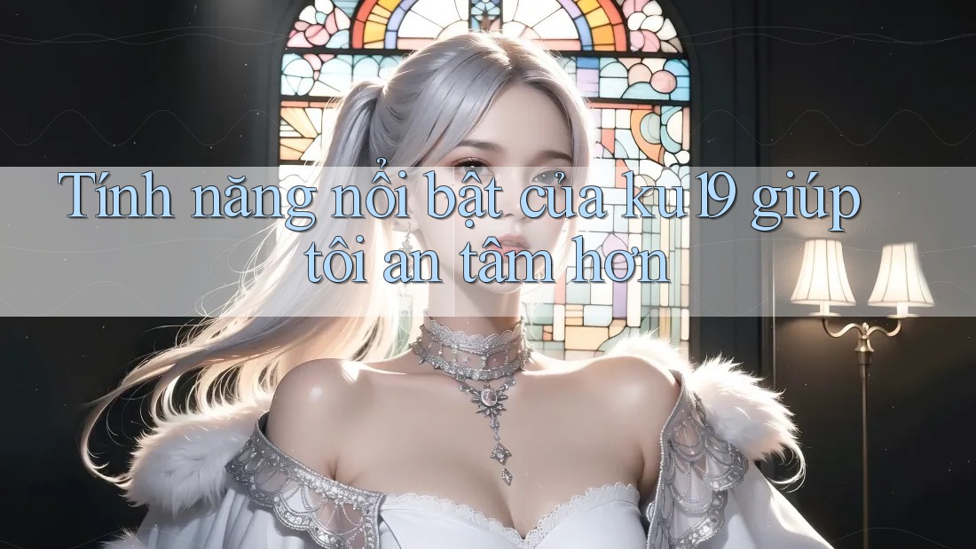 Tính năng nổi bật của ku19 giúp tôi an tâm hơn