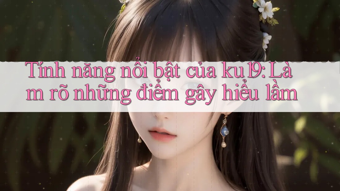 Tính năng nổi bật của ku19: Làm rõ những điểm gây hiểu lầm