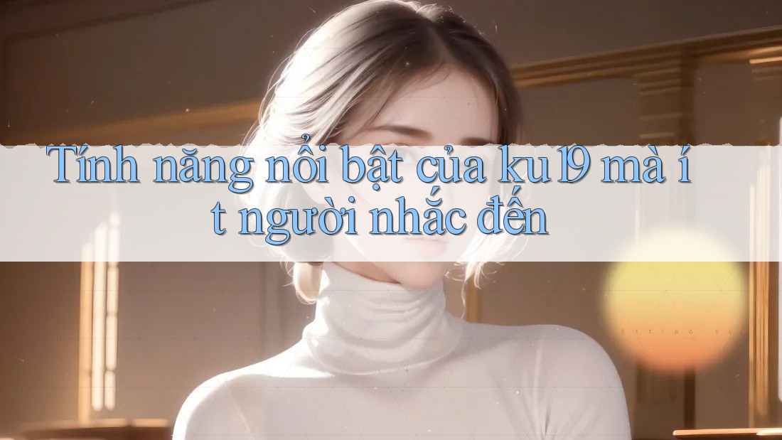 Tính năng nổi bật của ku19 mà ít người nhắc đến