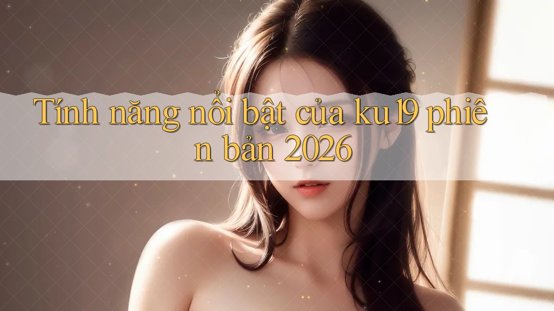 Tính năng nổi bật của ku19 phiên bản 2026 Tính năng nổi bật của ku19 phiên bản 2026