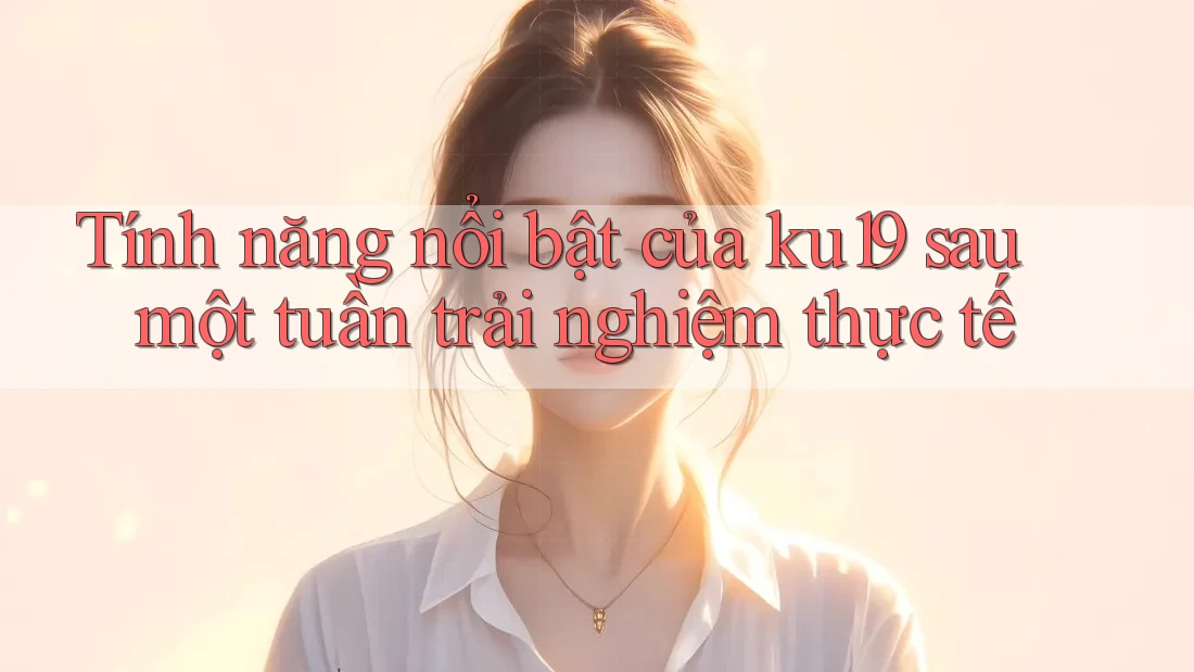 Tính năng nổi bật của ku19 sau một tuần trải nghiệm thực tế Tính năng nổi bật của ku19 sau một tuần trải nghiệm thực tế