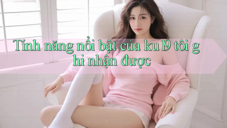 Tính năng nổi bật của ku19 tôi ghi nhận được