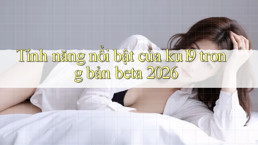 Tính năng nổi bật của ku19 trong bản beta 2026 Tính năng nổi bật của ku19 trong bản beta 2026