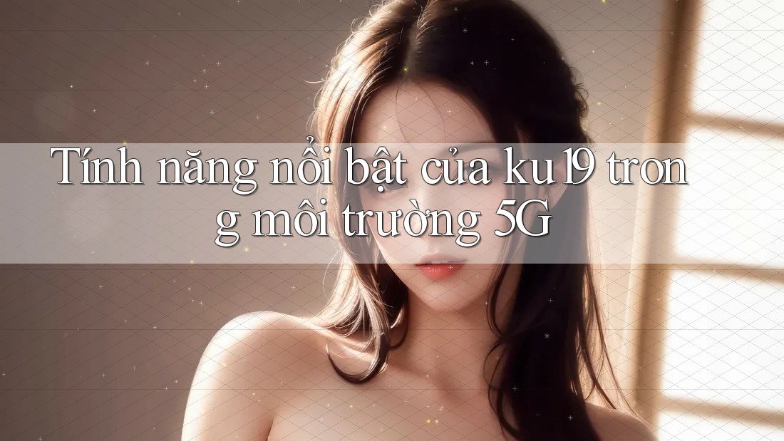 Tính năng nổi bật của ku19 trong môi trường 5G