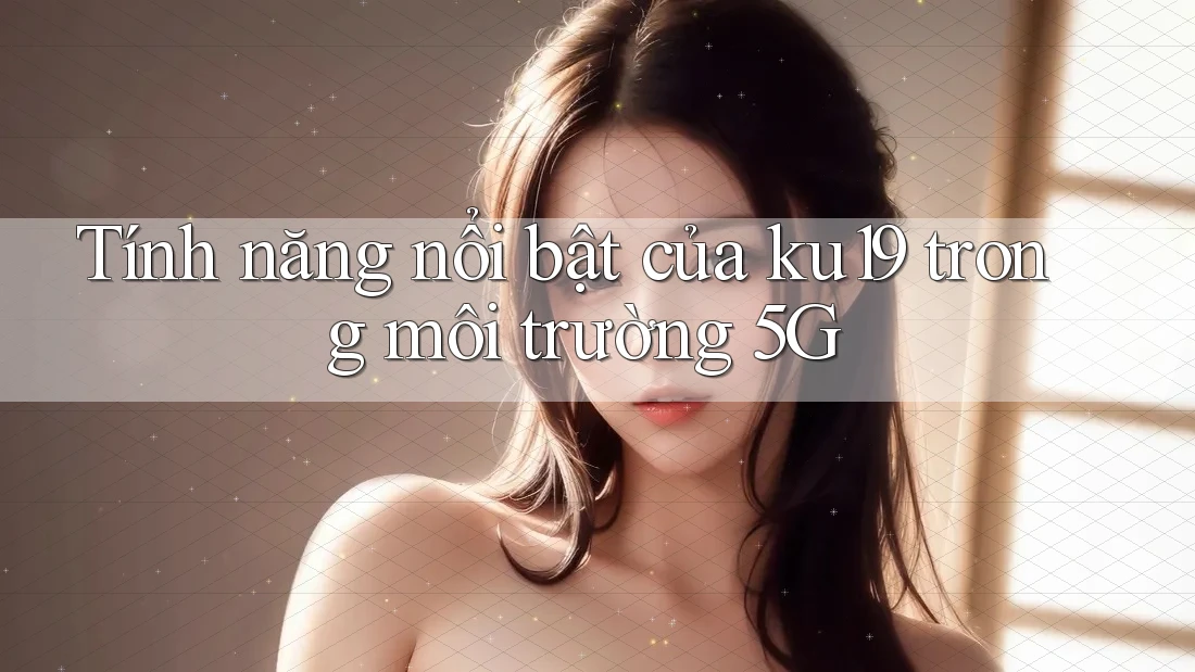 Tính năng nổi bật của ku19 trong môi trường 5G