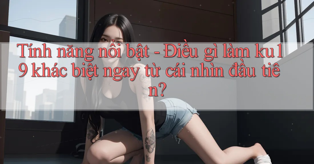 Tính năng nổi bật - Điều gì làm ku19 khác biệt ngay từ cái nhìn đầu tiên? Tính năng nổi bật - Điều gì làm ku19 khác biệt ngay từ cái nhìn đầu tiên?
