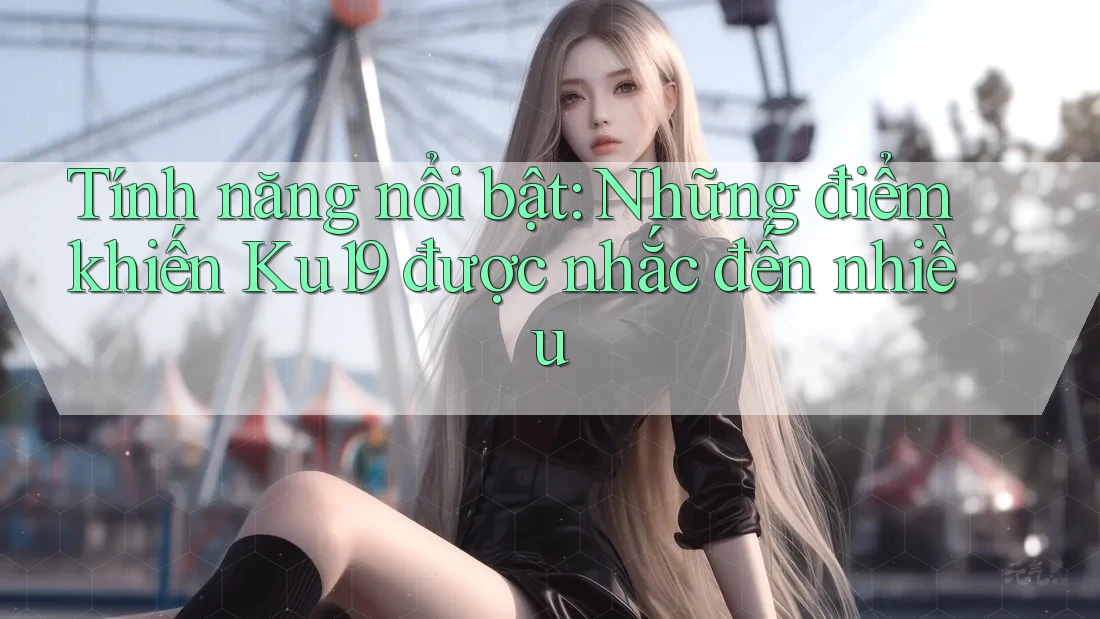 Tính năng nổi bật: Những điểm khiến Ku19 được nhắc đến nhiều