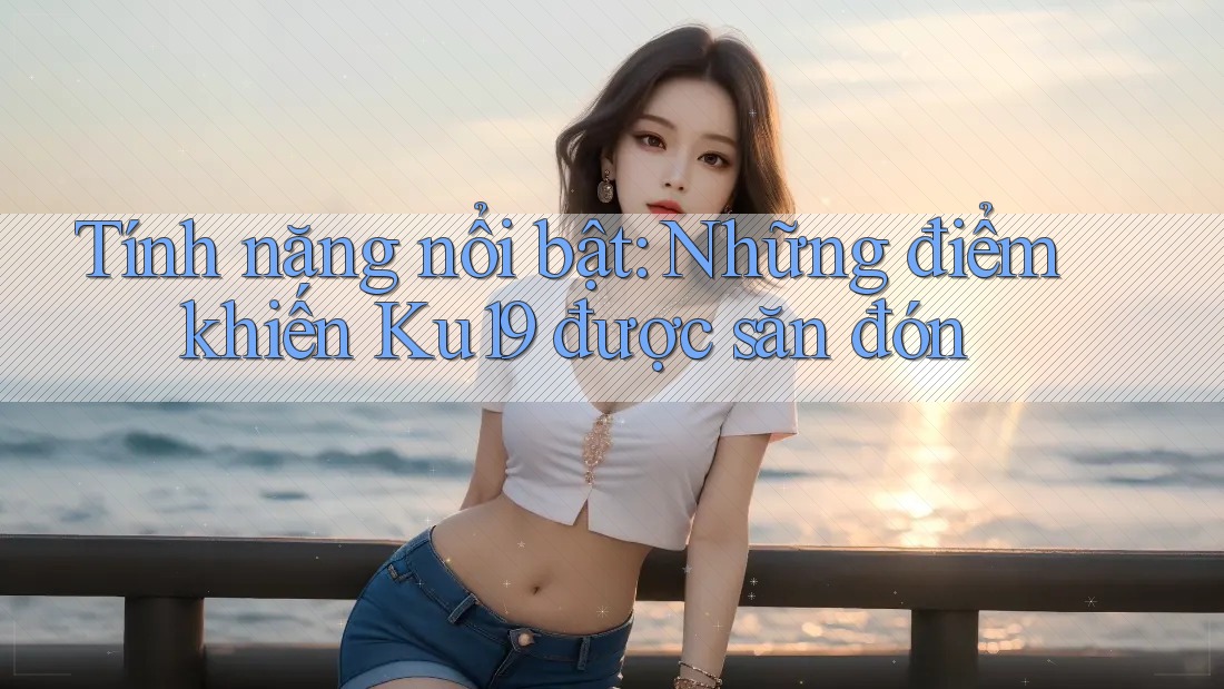 Tính năng nổi bật: Những điểm khiến Ku19 được săn đón
