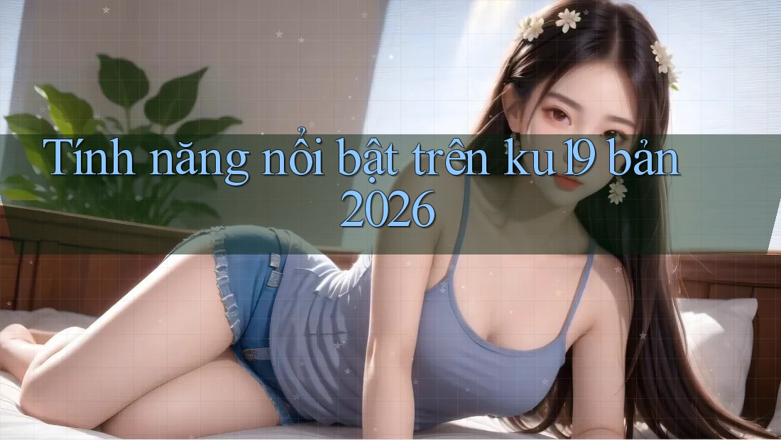 Tính năng nổi bật trên ku19 bản 2026 Tính năng nổi bật trên ku19 bản 2026