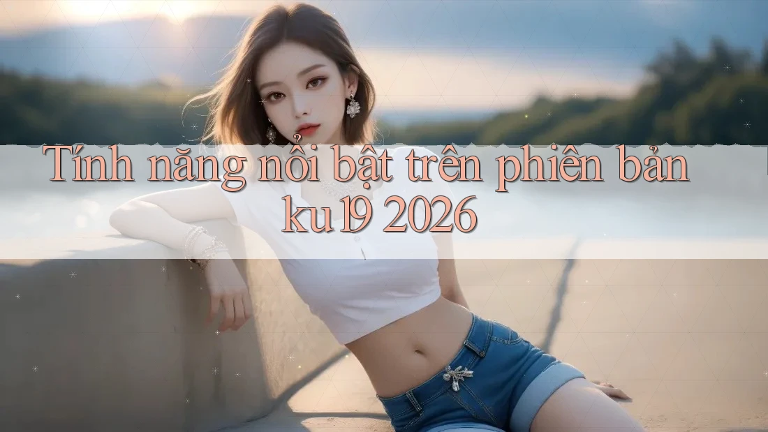 Tính năng nổi bật trên phiên bản ku19 2026 Tính năng nổi bật trên phiên bản ku19 2026