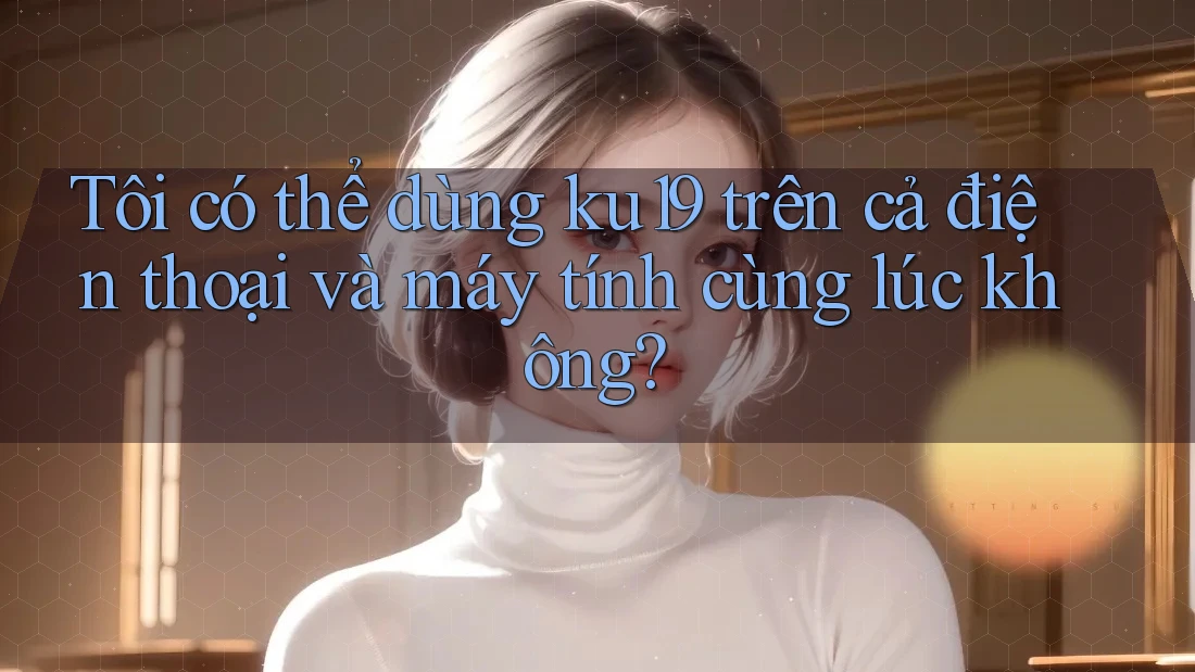 Tôi có thể dùng ku19 trên cả điện thoại và máy tính cùng lúc không?