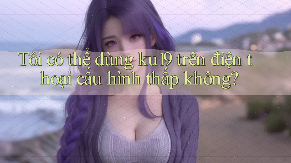 Tôi có thể dùng ku19 trên điện thoại cấu hình thấp không? Tôi có thể dùng ku19 trên điện thoại cấu hình thấp không?