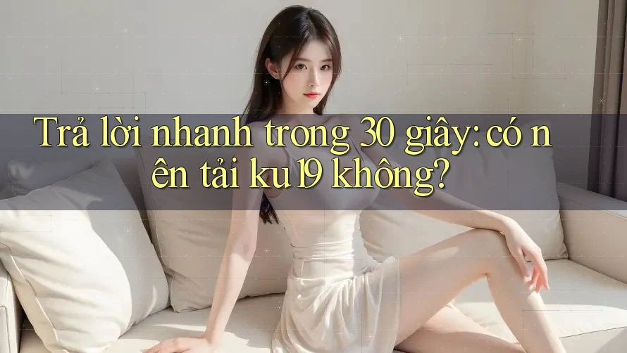 Trả lời nhanh trong 30 giây: có nên tải ku19 không? Trả lời nhanh trong 30 giây: có nên tải ku19 không?