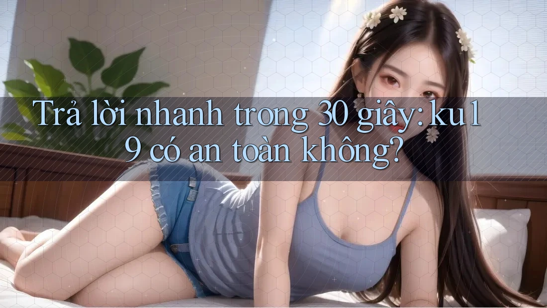 Trả lời nhanh trong 30 giây: ku19 có an toàn không? Trả lời nhanh trong 30 giây: ku19 có an toàn không?