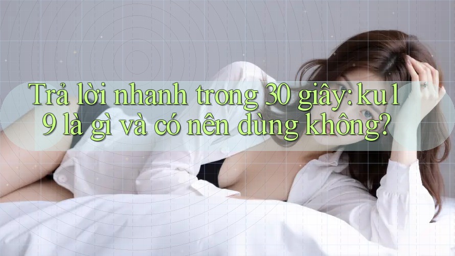Trả lời nhanh trong 30 giây: ku19 là gì và có nên dùng không?