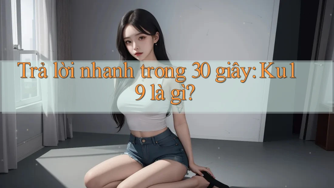 Trả lời nhanh trong 30 giây: Ku19 là gì?