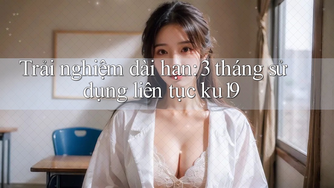 Trải nghiệm dài hạn: 3 tháng sử dụng liên tục ku19 Trải nghiệm dài hạn: 3 tháng sử dụng liên tục ku19