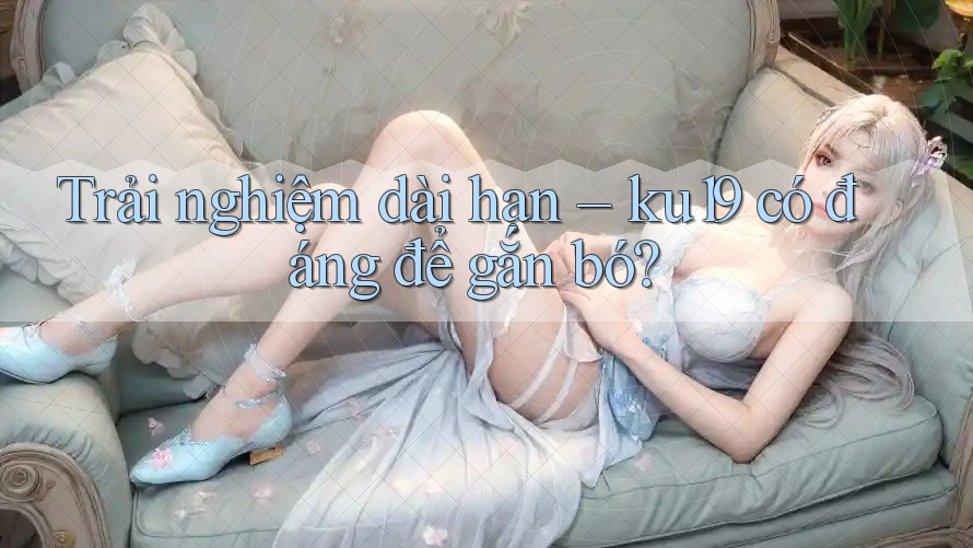 Trải nghiệm dài hạn – ku19 có đáng để gắn bó? Trải nghiệm dài hạn – ku19 có đáng để gắn bó?