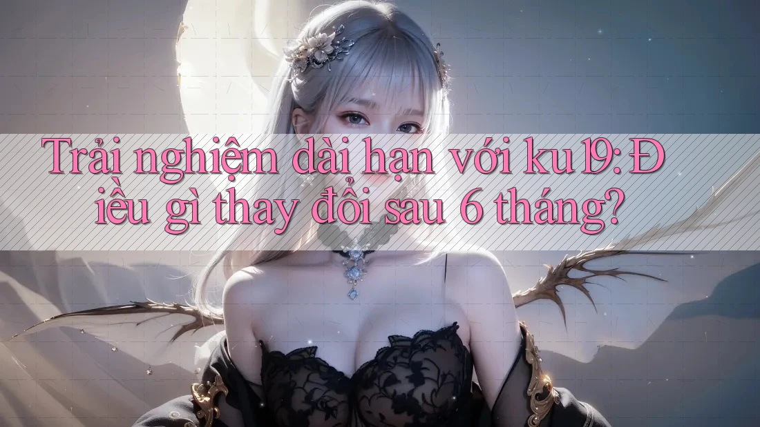 Trải nghiệm dài hạn với ku19: Điều gì thay đổi sau 6 tháng? Trải nghiệm dài hạn với ku19: Điều gì thay đổi sau 6 tháng?