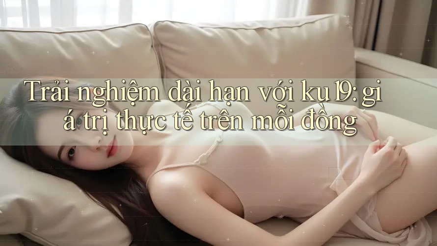 Trải nghiệm dài hạn với ku19: giá trị thực tế trên mỗi đồng
