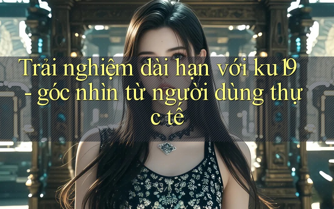 Trải nghiệm dài hạn với ku19 - góc nhìn từ người dùng thực tế Trải nghiệm dài hạn với ku19 - góc nhìn từ người dùng thực tế