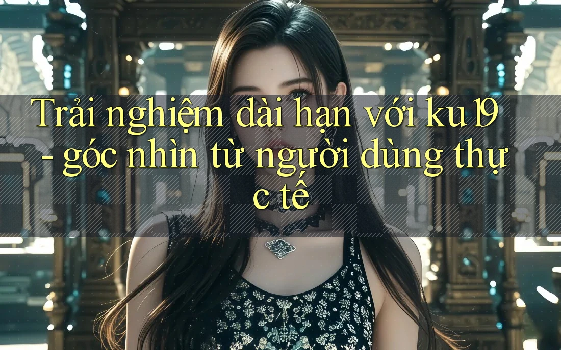 Trải nghiệm dài hạn với ku19 - góc nhìn từ người dùng thực tế Trải nghiệm dài hạn với ku19 - góc nhìn từ người dùng thực tế