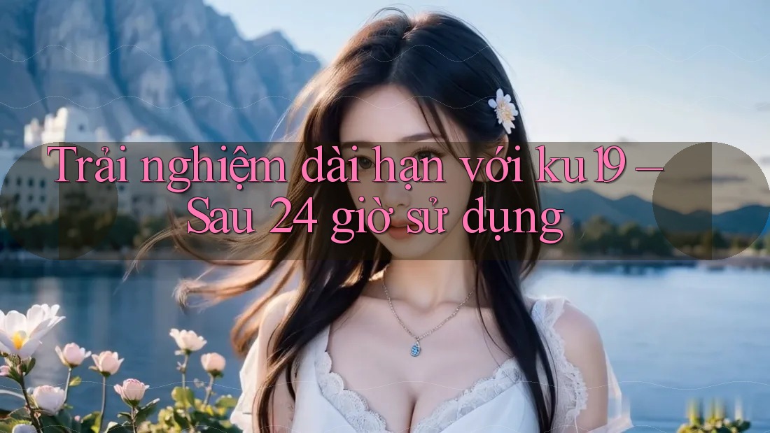 Trải nghiệm dài hạn với ku19 – Sau 24 giờ sử dụng