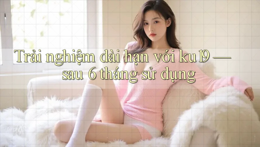 Trải nghiệm dài hạn với ku19 — sau 6 tháng sử dụng Trải nghiệm dài hạn với ku19 — sau 6 tháng sử dụng