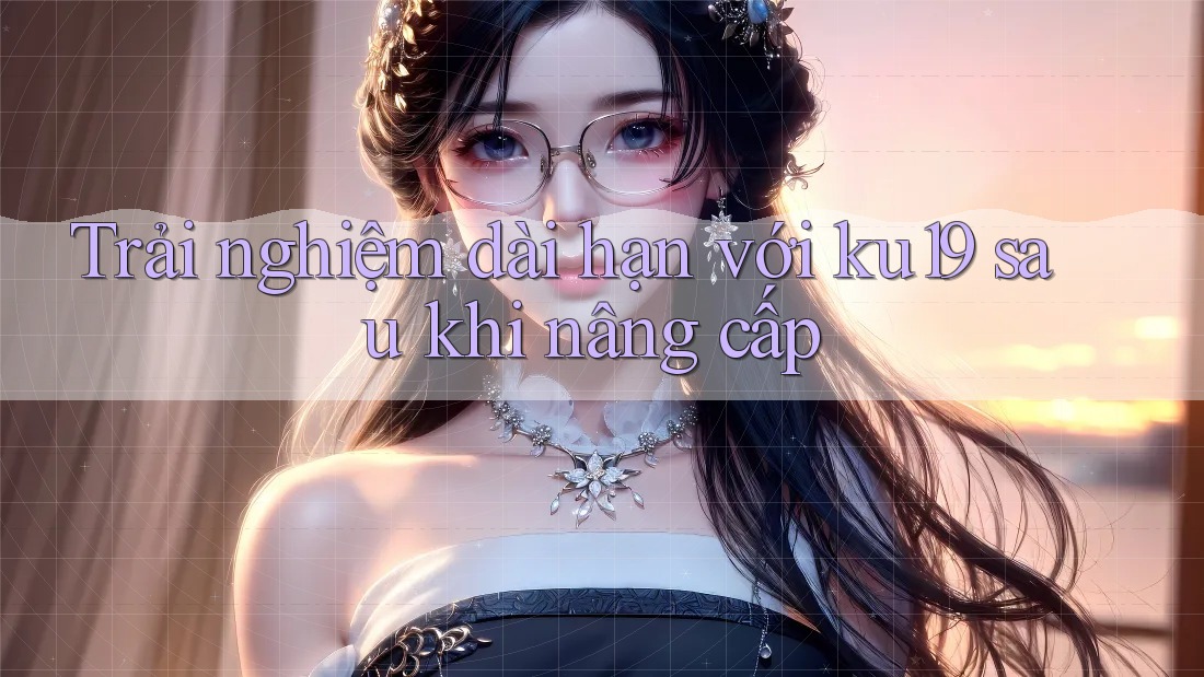 Trải nghiệm dài hạn với ku19 sau khi nâng cấp Trải nghiệm dài hạn với ku19 sau khi nâng cấp
