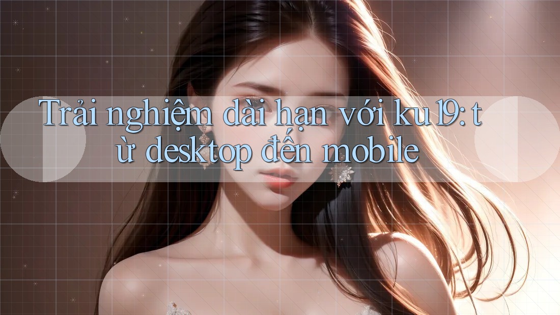 Trải nghiệm dài hạn với ku19: từ desktop đến mobile Trải nghiệm dài hạn với ku19: từ desktop đến mobile