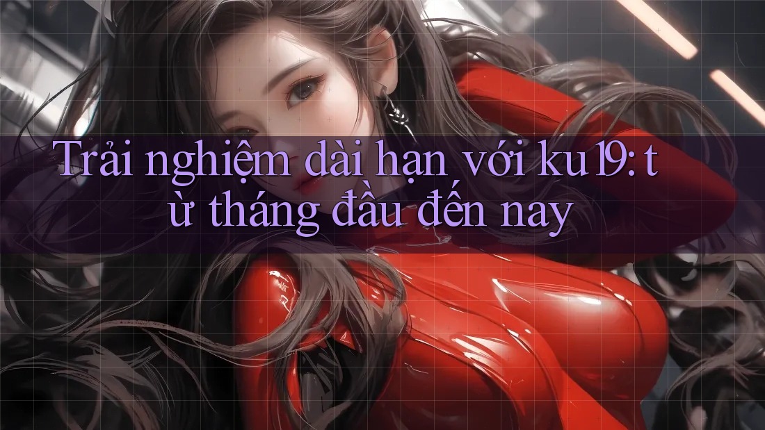 Trải nghiệm dài hạn với ku19: từ tháng đầu đến nay