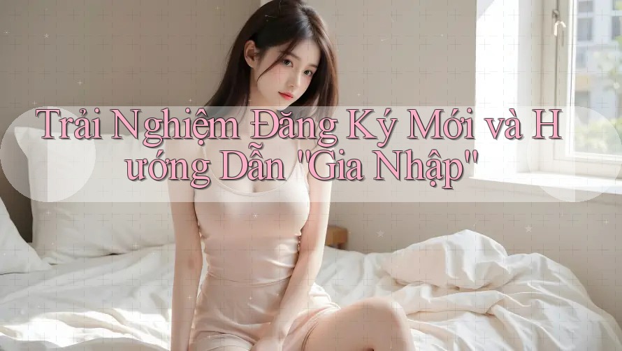 Trải Nghiệm Đăng Ký Mới và Hướng Dẫn “Gia Nhập” Trải Nghiệm Đăng Ký Mới và Hướng Dẫn “Gia Nhập”
