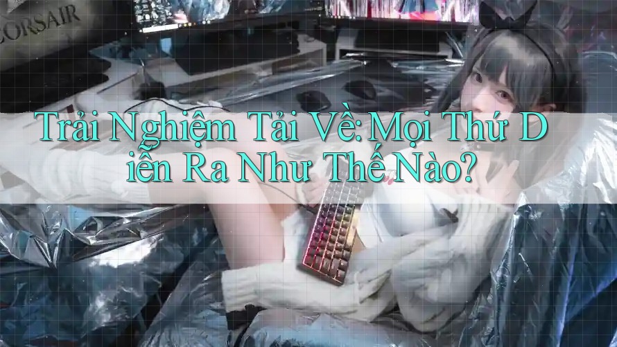 Trải Nghiệm Tải Về: Mọi Thứ Diễn Ra Như Thế Nào? Trải Nghiệm Tải Về: Mọi Thứ Diễn Ra Như Thế Nào?