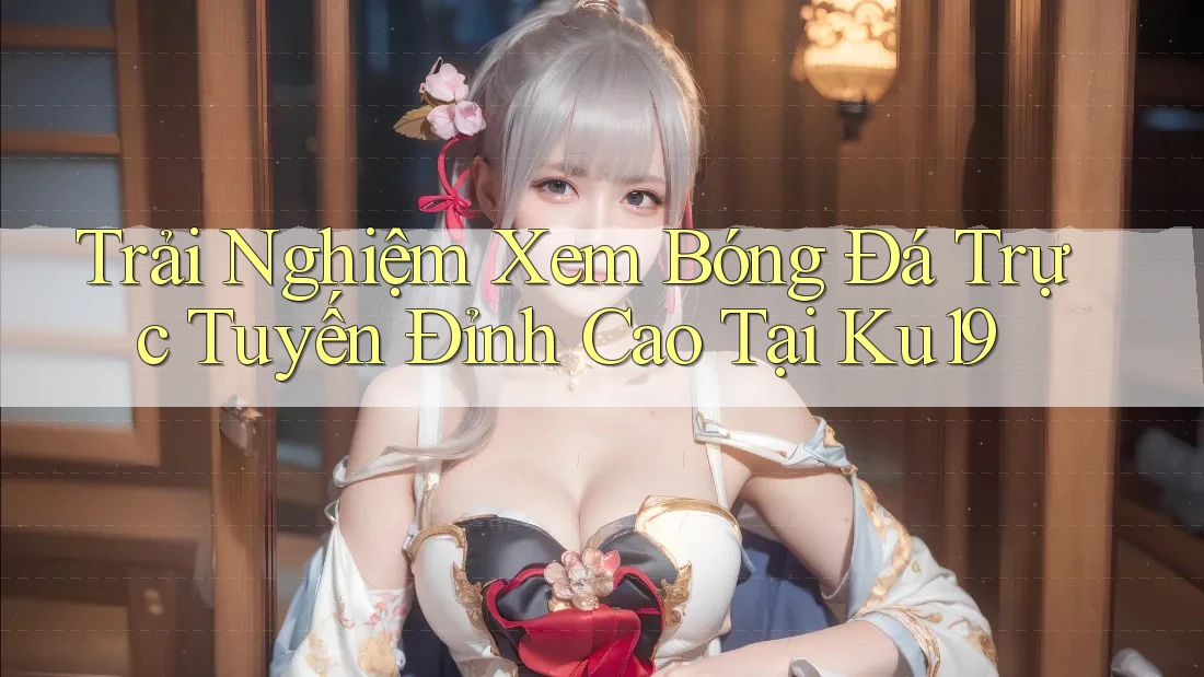 Trải Nghiệm Xem Bóng Đá Trực Tuyến Đỉnh Cao Tại Ku19 Trải Nghiệm Xem Bóng Đá Trực Tuyến Đỉnh Cao Tại Ku19