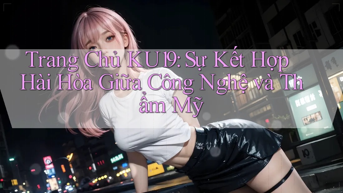Trang Chủ KU19: Sự Kết Hợp Hài Hòa Giữa Công Nghệ và Thẩm Mỹ Trang Chủ KU19: Sự Kết Hợp Hài Hòa Giữa Công Nghệ và Thẩm Mỹ