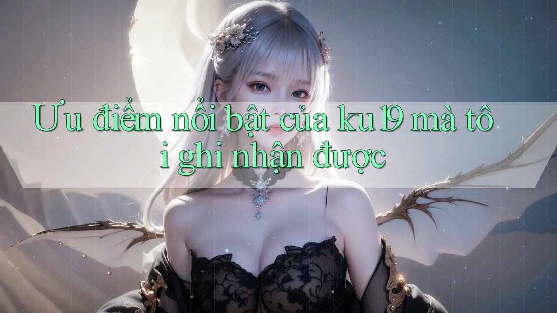 Ưu điểm nổi bật của ku19 mà tôi ghi nhận được Ưu điểm nổi bật của ku19 mà tôi ghi nhận được