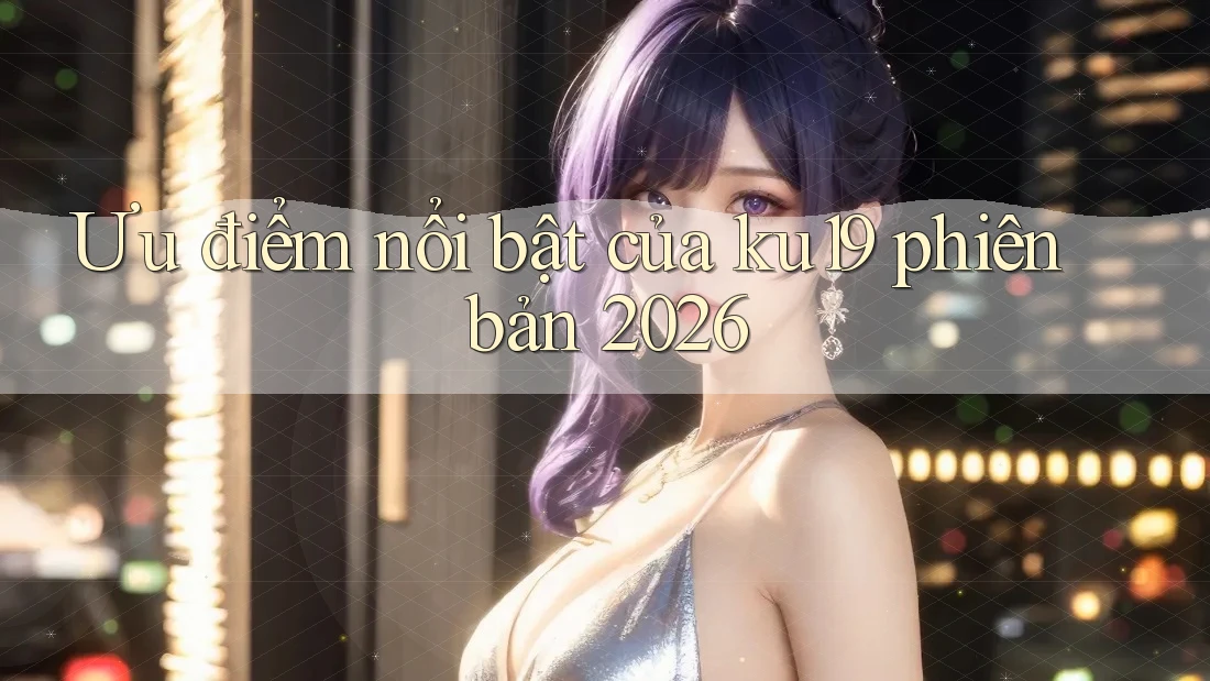 Ưu điểm nổi bật của ku19 phiên bản 2026 Ưu điểm nổi bật của ku19 phiên bản 2026