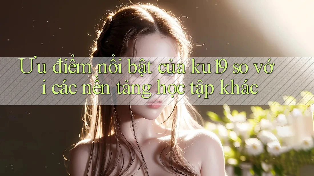 Ưu điểm nổi bật của ku19 so với các nền tảng học tập khác Ưu điểm nổi bật của ku19 so với các nền tảng học tập khác