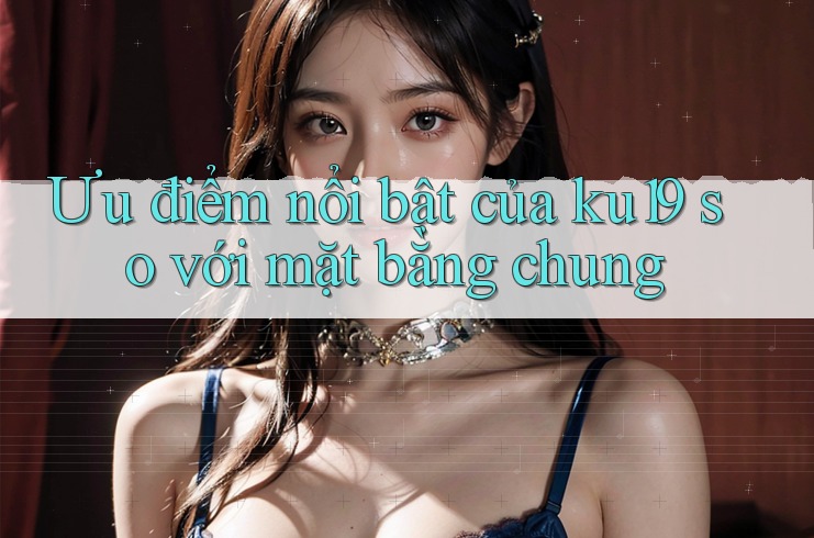 Ưu điểm nổi bật của ku19 so với mặt bằng chung