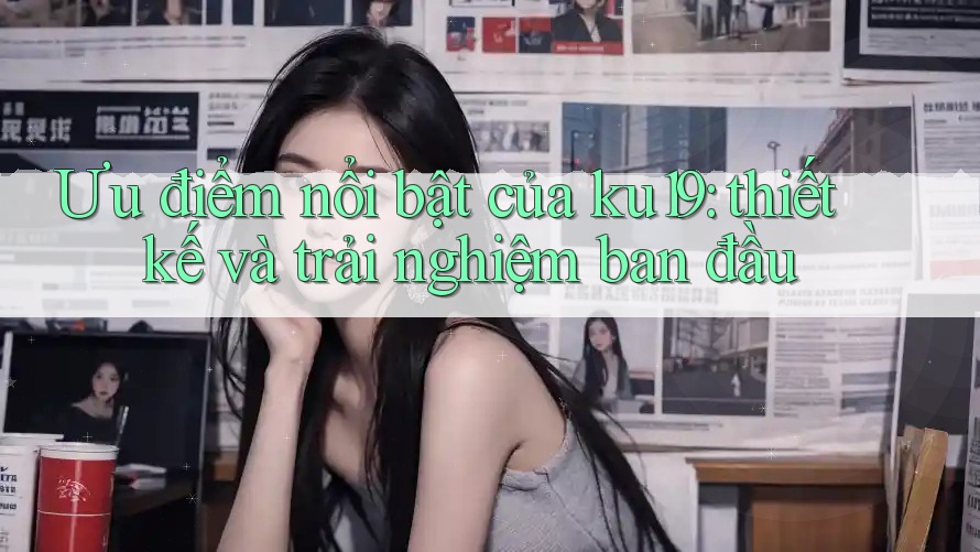 Ưu điểm nổi bật của ku19: thiết kế và trải nghiệm ban đầu Ưu điểm nổi bật của ku19: thiết kế và trải nghiệm ban đầu